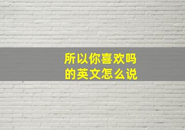 所以你喜欢吗 的英文怎么说